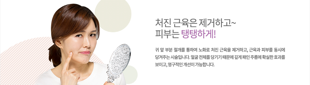 정의
귀 앞 부분 절개를 통하여 노화로 처진 근육을 제거하고, 근육과 피부를 동시에 당겨주는 시술입니다. 얼굴 전체를 당기기 때문에 깊게 패인 주름에 확실한 효과를 보이고, 영구적인 개선이 가능합니다.
