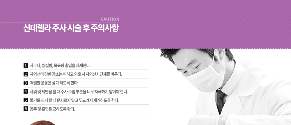 신데렐라 주사 시술 후 주의사항
① 사우나, 찜질방, 목욕탕 출입을 자제한다.
② 자외선이 강한 장소는 피하고 외출 시 자외선차단제를 바른다.
③ 격렬한 운동은 삼가 하도록 한다.
④ 샤워 및 세안을 할 때 주사 주입 부분을 너무 자극하지 말아야 한다.
⑤ 물기를 제거 할 때 문지르지 말고 두드려서 제거하도록 한다.
⑥ 음주 및 흡연은 금하도록 한다.

