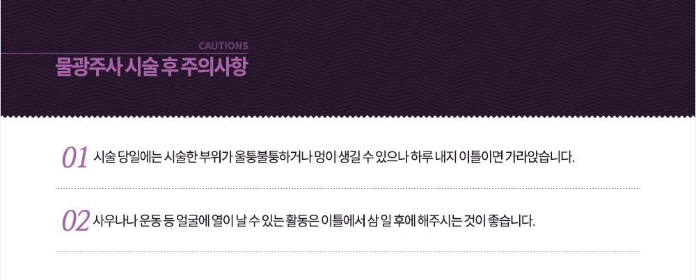 -시술 후 주의사항
-시술 당일에는 시술한 부위가 울퉁불퉁하거나 멍이 생길 수 있으나 하루 내지 이틀이면 가라앉습니다.
-사우나나 운동 등 얼굴에 열이 날 수 있는 활동은 이틀에서 삼 일 후에 해주시는 것이 좋습니다.
