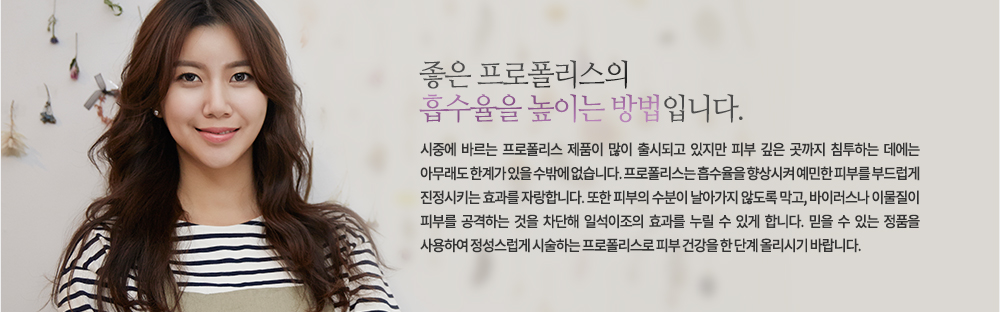 좋은 프로폴리스의 흡수율을 높이는 방법입니다.
시중에 바르는 프로폴리스 제품이 많이 출시되고 있지만 피부 깊은 곳까지 침투하는 데에는 아무래도 한계가 있을 수밖에 없습니다. 프로폴리스는 흡수율을 향상시켜 예민한 피부를 부드럽게 진정시키는 효과를 자랑합니다. 또한 피부의 수분이 날아가지 않도록 막고, 바이러스나 이물질이 피부를 공격하는 것을 차단해 일석이조의 효과를 누릴 수 있게 합니다. 믿을 수 있는 정품을 사용하여 정성스럽게 시술하는 프로폴리스로 피부 건강을 한 단계 올리시기 바랍니다.

