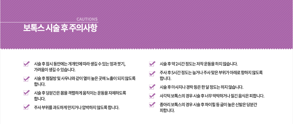 시술 후 주의사항
1. 시술 후 잠시 동안에는 개개인에 따라 생길 수 있는 멍과 붓기, 가려움이 생길 수 있습니다.
2. 시술 후 찜질방 및 사우나와 같이 열이 높은 곳에 노출이 되지 않도록 합니다.
3. 시술 후 당분간은 몸을 격렬하게 움직이는 운동을 자제하도록 합니다.
4. 주사 부위를 과도하게 만지거나 압박하지 않도록 합니다.
5. 시술 후 약 2시간 정도는 저작 운동을 하지 않습니다.
6. 주사 후 5시간 정도는 눕거나 주사 맞은 부위가 아래로 향하지 않도록 합니다.
7. 시술 후 마사지나 경락 등은 한 달 정도는 하지 않습니다.
8. 사각턱 보톡스의 경우 시술 후 너무 딱딱하거나 질긴 음식은 피합니다.
9. 종아리 보톡스의 경우 시슬 후 하이힐 등 굽이 높은 신발은 당분간 피합니다.