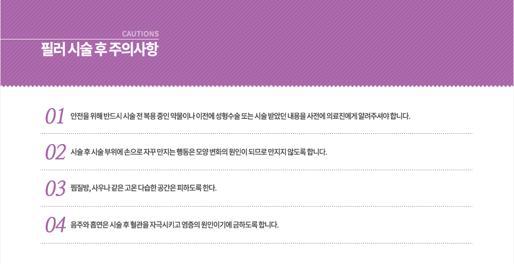 필러 시술 후 주의사항
① 안전을 위해 반드시 시술 전 복용 중인 약물이나 이전에 성형수술 또는 시술 받았던 내용을 사전에 의료진에게 알려주셔야 합니다.
② 시술 후 시술 부위에 손으로 자꾸 만지는 행동은 모양 변화의 원인이 되므로 만지지 않도록 합니다.
③ 찜질방, 사우나 같은 고온 다습한 공간은 피하도록 한다.
④ 음주와 흡연은 시술 후 혈관을 자극시키고 염증의 원인이기에 금하도록 합니다.

