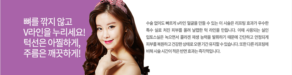 정의
수술 없이도 빠르게 v라인 얼굴을 만들 수 있는 이 시술은 리프팅 효과가 우수한 특수 실로 처진 피부를 올려 날렵한 턱 라인을 만듭니다. 이때 사용되는 실인 입토스실은 녹으면서 콜라겐 재생 능력을 발휘하기 때문에 간단하고 안정되게 피부를 복원하고 건강한 상태로 오랜 기간 유지할 수 있습니다. 또한 다른 리프팅에 비해 시술 시간이 적은 반면 효과는 즉각적입니다.
