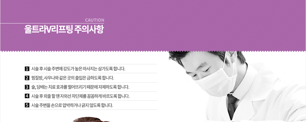 울트라V리프팅 주의사항
① 시술 후 시술 주변에 강도가 높은 마사지는 삼가도록 합니다.
② 찜질방, 사우나와 같은 곳의 출입은 금하도록 합니다.
③ 술, 담배는 치료 효과를 떨어뜨리기 때문에 자제하도록 합니다.
④ 시술 후 외출 할 땐 자외선 차단제를 꼼꼼하게 바르도록 합니다.
⑤ 시술 주변을 손으로 압박하거나 긁지 않도록 합니다.

