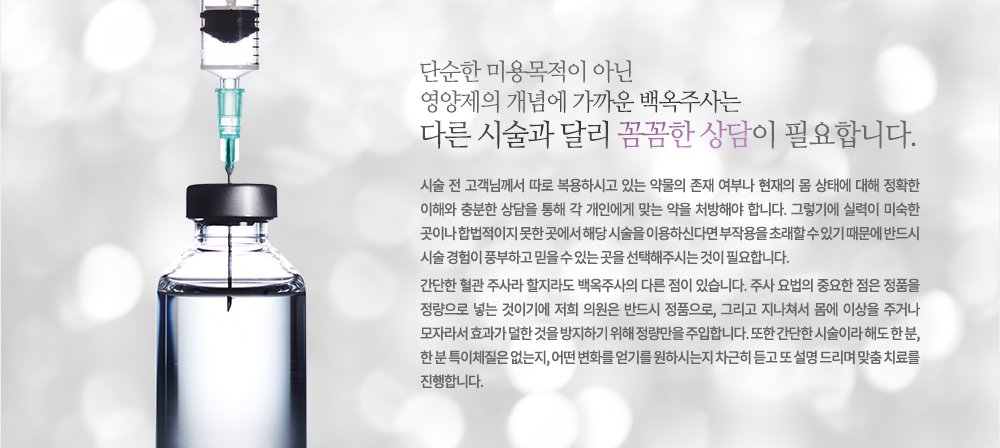 단순한 미용목적이 아닌 영양제의 개념에 가까운 백옥주사는 다른 시술과 달리 꼼꼼한 상담이 필요합니다.
시술 전 고객님께서 따로 복용하시고 있는 약물의 존재 여부나 현재의 몸 상태에 대해 정확한 이해와 충분한 상담을 통해 각 개인에게 맞는 약을 처방해야 합니다.
그렇기에 실력이 미숙한 곳이나 합법적이지 못한 곳에서 해당 시술을 이용하신다면 부작용을 초래할 수 있기 때문에 반드시 시술 경험이 풍부하고 믿을 수 있는 곳을 선택해주시는 것이 필요합니다.주사도 백옥이면 다르다!
간단한 혈관 주사라 할지라도 백옥주사의 다른 점이 있습니다. 주사 요법의 중요한 점은 정품을 정량으로 넣는 것이기에 저희 의원은 반드시 정품으로, 그리고 지나쳐서 몸에 이상을 주거나 모자라서 효과가 덜한 것을 방지하기 위해 정량만을 주입합니다. 또한 간단한 시술이라 해도 한 분, 한 분 특이체질은 없는지, 어떤 변화를 얻기를 원하시는지 차근히 듣고 또 설명 드리며 맞춤 치료를 진행합니다.
