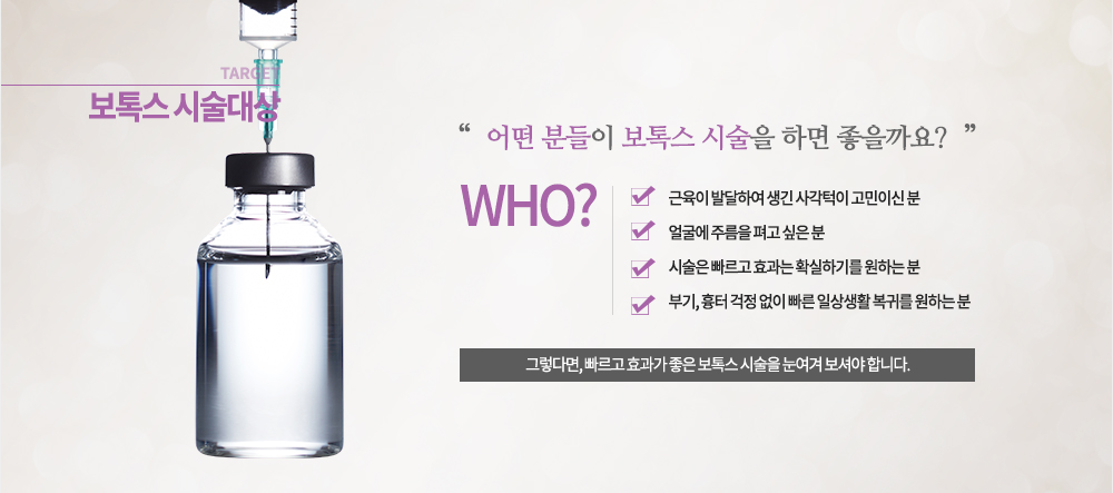 대상 -근육이 발달하여 생긴 사각턱이 고민이신 분 -얼굴이 주름을 펴고 싶은 분 -시술은 빠르고 효과는 확실하기를 원하는 분 -부기, 흉터 걱정 없이 빠른 일상생활 복귀를 원하는 분