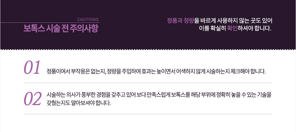 정품과 정량을 바르게 사용하지 않는 곳도 있어 이를 확실히 확인하셔야 합니다. 첫째, 정품이여서 부작용은 없는지, 정량을 주입하여 효과는 높이면서 어색하지 않게 시술하는지 체크하고, 둘째, 시술하는 의사가 풍부한 경험을 갖추고 있어 보다 만족스럽게 보톡스를 해당 부위에 정확히 놓을 수 있는 기술을 갖췄는지도 알아보셔야 합니다.