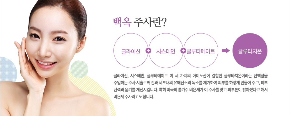 특징
글라이신, 시스테인, 글루타메이트 이 세 가지의 아미노산이 결합한 글루타치온이라는 단백질을 주입하는 주사 시술로써 간과 세포내의 유해산소와 독소를 제거하여 피부를 하얗게 만들어 주고, 피부 탄력과 윤기를 개선시킵니다. 특히 미국의 톱가수 비욘세가 이 주사를 맞고 피부톤이 밝아졌다고 해서 비욘세 주사라고도 합니다.
