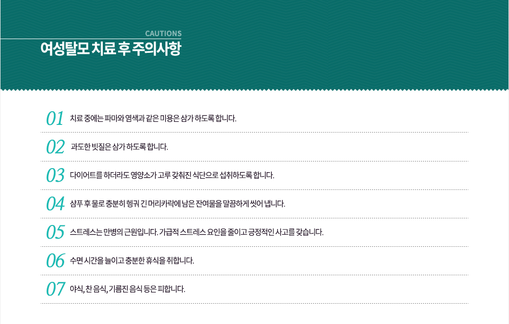 -여성탈모 치료 후 주의사항
① 치료 중에는 파마와 염색과 같은 미용은 삼가 하도록 합니다.
② 과도한 빗질은 삼가 하도록 합니다.
③ 다이어트를 하더라도 영양소가 고루 갖춰진 식단으로 섭취하도록 합니다.
④ 샴푸 후 물로 충분히 헹궈 긴 머리카락에 남은 잔여물을 말끔하게 씻어 냅니다.
5. 스트레스는 만병의 근원입니다. 가급적 스트레스 요인을 줄이고 긍적적인 사고를 갖습니다.
6. 수면 시간을 늘이고 충분한 휴식을 취합니다.
7. 야식, 찬 음식, 기름진 음식 등은 피합니다.
