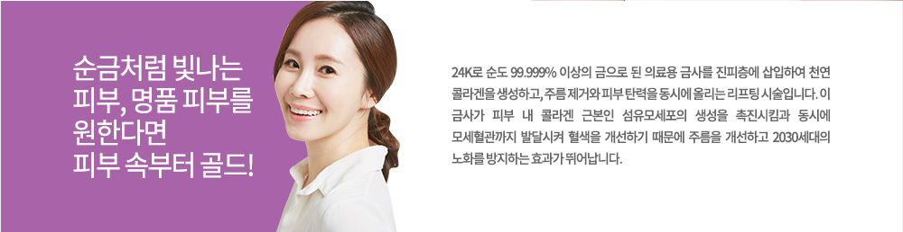 정의
24K로 순도 99.999% 이상의 금으로 된 의료용 금사를 진피층에 삽입하여 천연 콜라겐을 생성하고, 주름 제거와 피부 탄력을 동시에 올리는 리프팅 시술입니다. 이 금사가 피부 내 콜라겐 근본인 섬유모세포의 생성을 촉진시킴과 동시에 모세혈관까지 발달시켜 혈색을 개선하기 때문에 주름을 개선하고 2030세대의 노화를 방지하는 효과가 뛰어납니다.
