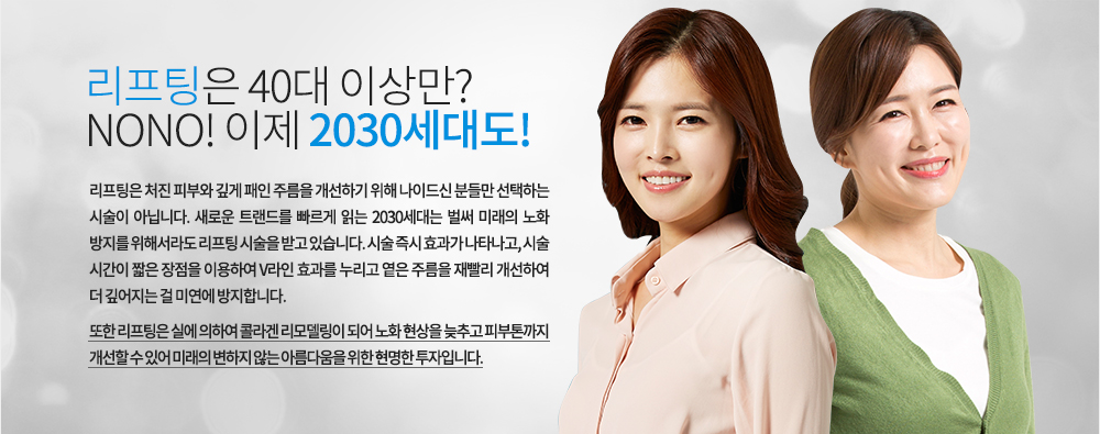 리프팅은 40대 이상만? NONO! 이제 2030세대도!
리프팅은 처진 피부와 깊게 패인 주름을 개선하기 위해 나이드신 분들만 선택하는 시술이 아닙니다. 새로운 트랜드를 빠르게 읽는 2030세대는 벌써 미래의 노화 방지를 위해서라도 리프팅 시술을 받고 있습니다. 시술 즉시 효과가 나타나고, 시술 시간이 짧은 장점을 이용하여 V라인 효과를 누리고 옅은 주름을 재빨리 개선하여 더 깊어지는 걸 미연에 방지합니다.
또한 리프팅은 실에 의하여 콜라겐 리모델링이 되어 노화 현상을 늦추고 피부톤까지 개선할 수 있어 미래의 변하지 않는 아름다움을 위한 현명한 투자입니다. 
